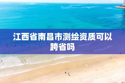 江西省南昌市测绘资质可以跨省吗 江西省南昌市测绘资质可以跨省吗