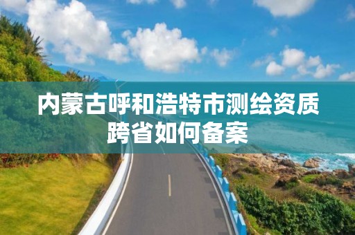 内蒙古呼和浩特市测绘资质跨省如何备案