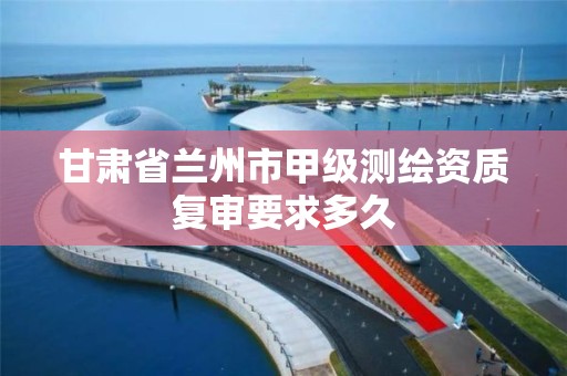 甘肃省兰州市甲级测绘资质复审要求多久