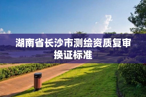 湖南省长沙市测绘资质复审换证标准 湖南省长沙市测绘资质复审换证标准