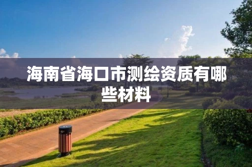 海南省海口市测绘资质有哪些材料 海南省海口市测绘资质有哪些材料