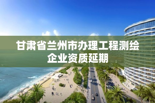 甘肃省兰州市办理工程测绘企业资质延期