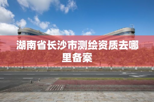 湖南省长沙市测绘资质去哪里备案