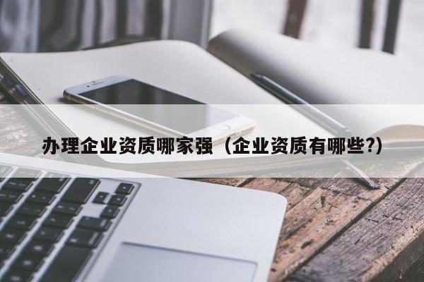 办理企业资质哪家强（企业资质有哪些?）