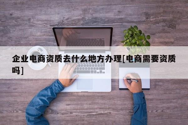 企业电商资质去什么地方办理[电商需要资质吗]