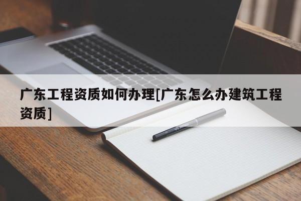 广东工程资质如何办理[广东怎么办建筑工程资质]