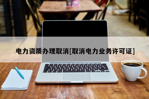 电力资质办理取消[取消电力业务许可证]