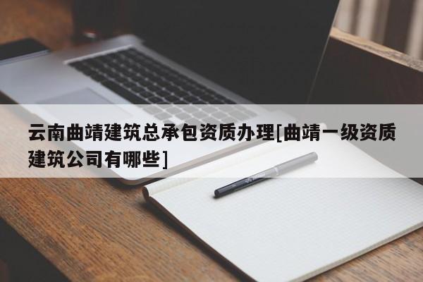 云南曲靖建筑总承包资质办理[曲靖一级资质建筑公司有哪些]