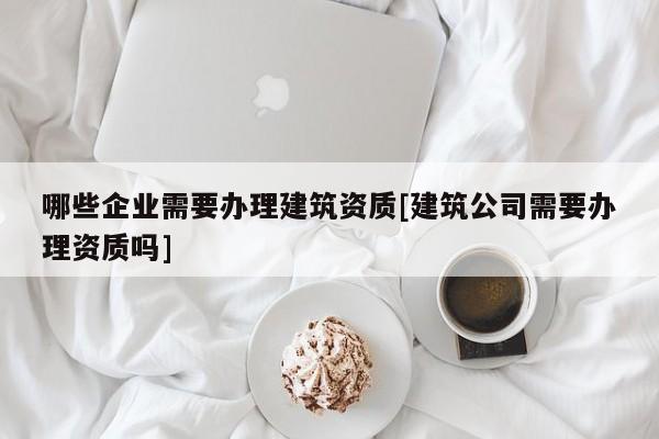 哪些企业需要办理建筑资质[建筑公司需要办理资质吗]