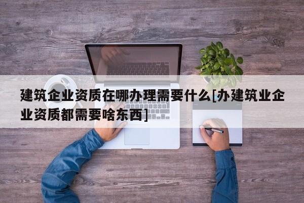 建筑企业资质在哪办理需要什么[办建筑业企业资质都需要啥东西]