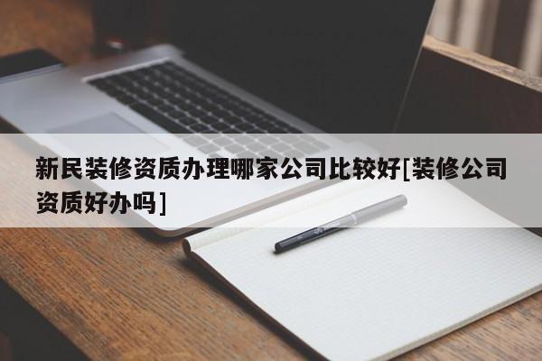 新民装修资质办理哪家公司比较好[装修公司资质好办吗]