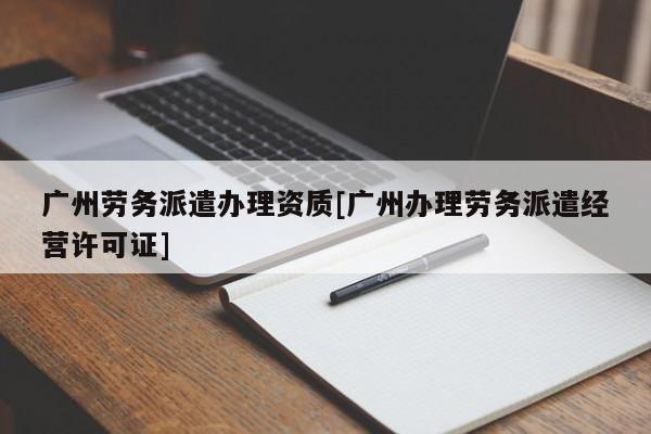 广州劳务派遣办理资质[广州办理劳务派遣经营许可证]