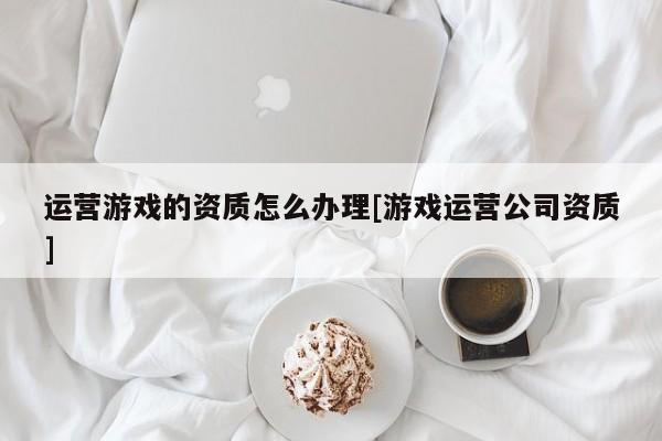 运营游戏的资质怎么办理[游戏运营公司资质]