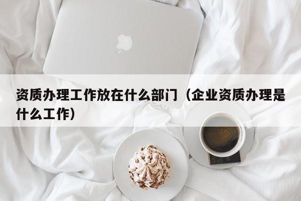 资质办理工作放在什么部门（企业资质办理是什么工作）