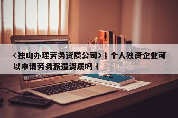 〈独山办理劳务资质公司〉卐个人独资企业可以申请劳务派遣资质吗卐