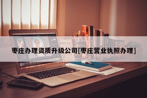 枣庄办理资质升级公司[枣庄营业执照办理]