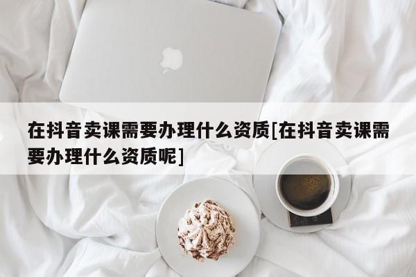 在抖音卖课需要办理什么资质[在抖音卖课需要办理什么资质呢]