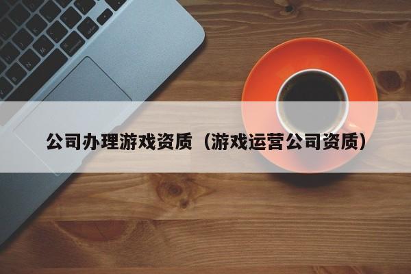 公司办理游戏资质（游戏运营公司资质）