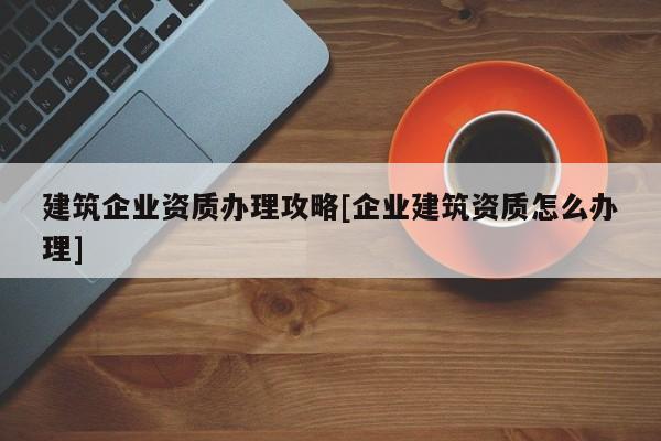 建筑企业资质办理攻略[企业建筑资质怎么办理]