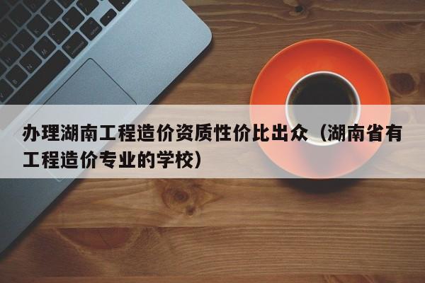 办理湖南工程造价资质性价比出众（湖南省有工程造价专业的学校）