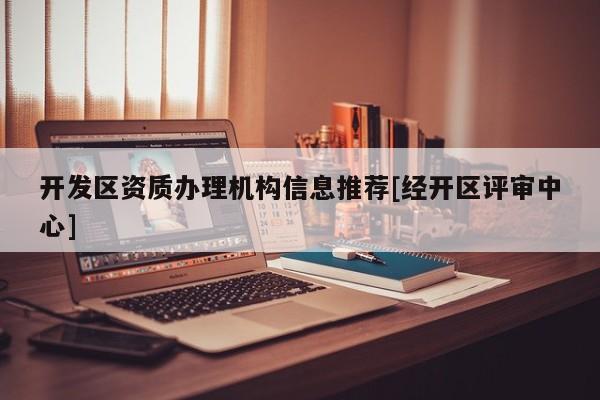 开发区资质办理机构信息推荐[经开区评审中心]