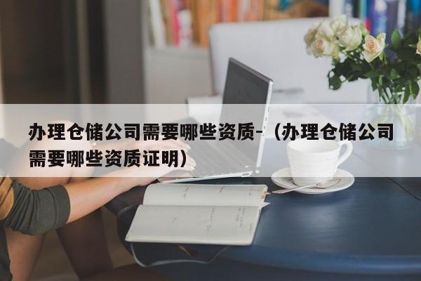 办理仓储公司需要哪些资质-（办理仓储公司需要哪些资质证明）