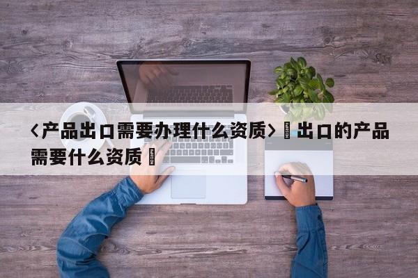 〈产品出口需要办理什么资质〉卐出口的产品需要什么资质卐