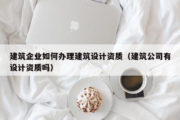 建筑企业如何办理建筑设计资质（建筑公司有设计资质吗）