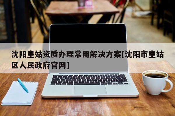 沈阳皇姑资质办理常用解决方案[沈阳市皇姑区人民政府官网]