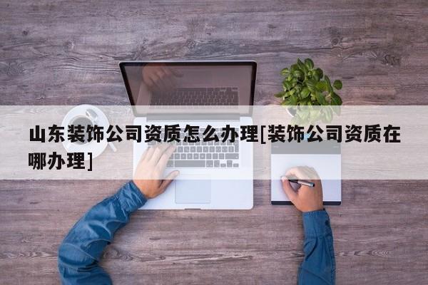 山东装饰公司资质怎么办理[装饰公司资质在哪办理]