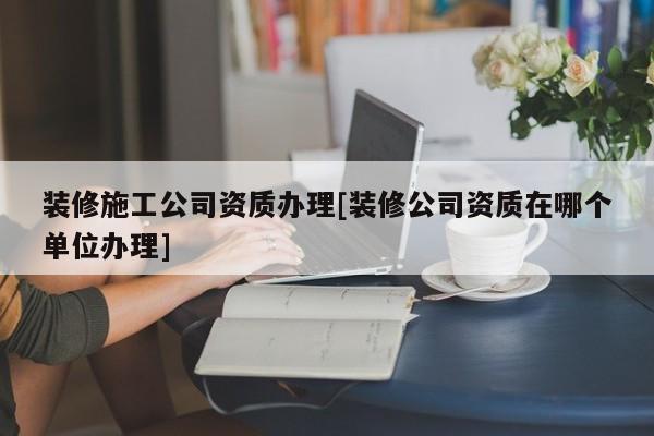 装修施工公司资质办理[装修公司资质在哪个单位办理]