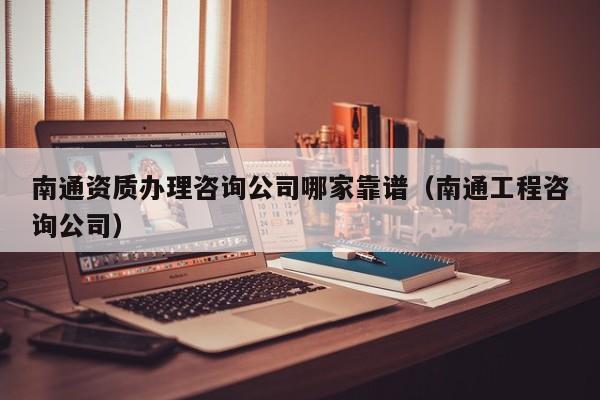 南通资质办理咨询公司哪家靠谱（南通工程咨询公司）