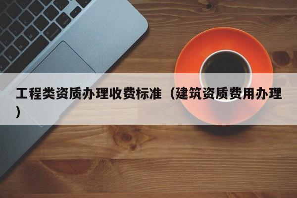 工程类资质办理收费标准（建筑资质费用办理）