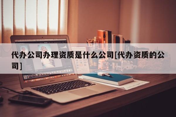 代办公司办理资质是什么公司[代办资质的公司]