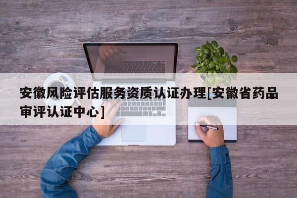 安徽风险评估服务资质认证办理[安徽省药品审评认证中心]