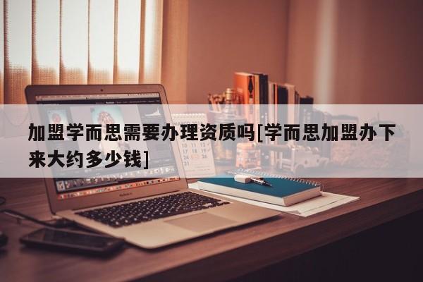 加盟学而思需要办理资质吗[学而思加盟办下来大约多少钱]