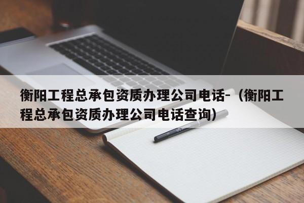 衡阳工程总承包资质办理公司电话-（衡阳工程总承包资质办理公司电话查询）