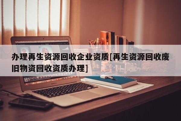 办理再生资源回收企业资质[再生资源回收废旧物资回收资质办理]