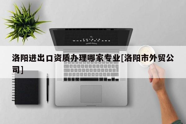 洛阳进出口资质办理哪家专业[洛阳市外贸公司]