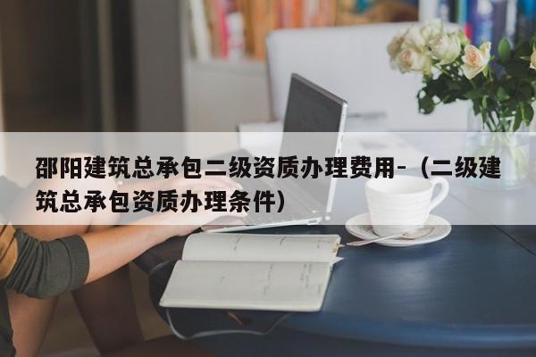 邵阳建筑总承包二级资质办理费用-（二级建筑总承包资质办理条件）