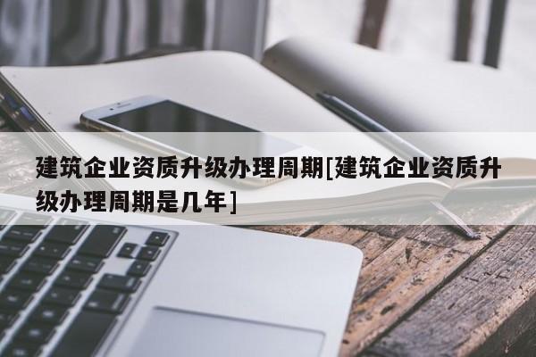 建筑企业资质升级办理周期[建筑企业资质升级办理周期是几年]