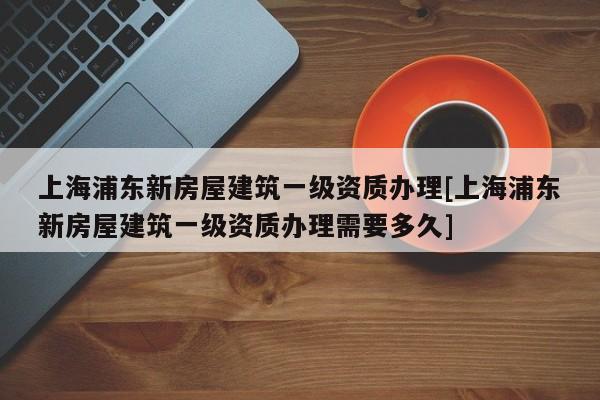 上海浦东新房屋建筑一级资质办理[上海浦东新房屋建筑一级资质办理需要多久]