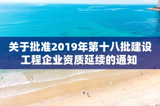 关于批准2019年第十八批建设工程企业资质延续的通知 