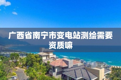 广西省南宁市变电站测绘需要资质嘛