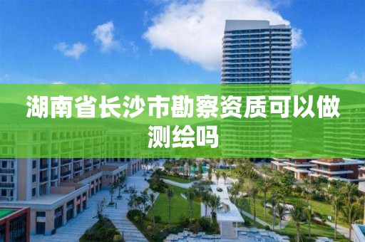 湖南省长沙市勘察资质可以做测绘吗