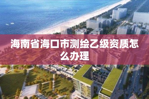 海南省海口市测绘乙级资质怎么办理