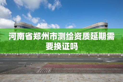 河南省郑州市测绘资质延期需要换证吗