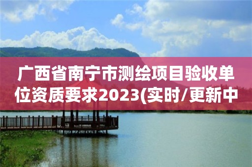 广西省南宁市测绘项目验收单位资质要求2023(实时/更新中)