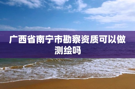 广西省南宁市勘察资质可以做测绘吗