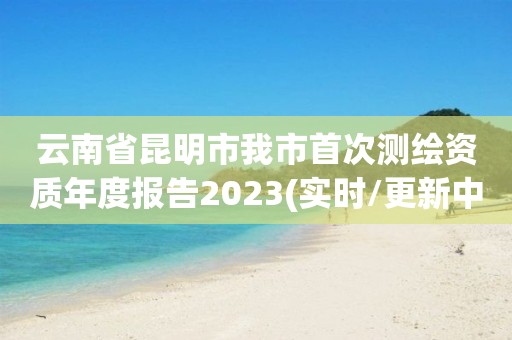 云南省昆明市我市首次测绘资质年度报告2023(实时/更新中)